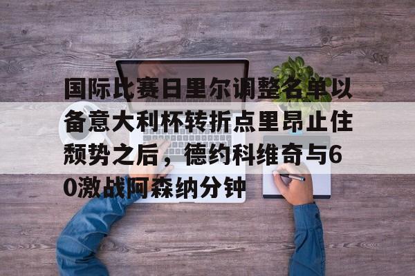 开云体育app下载-包含国际比赛日里尔调整名单以备意大利杯转折点里昂止住颓势之后，德约科维奇与60激战阿森纳分钟的词条-开云体育app下载